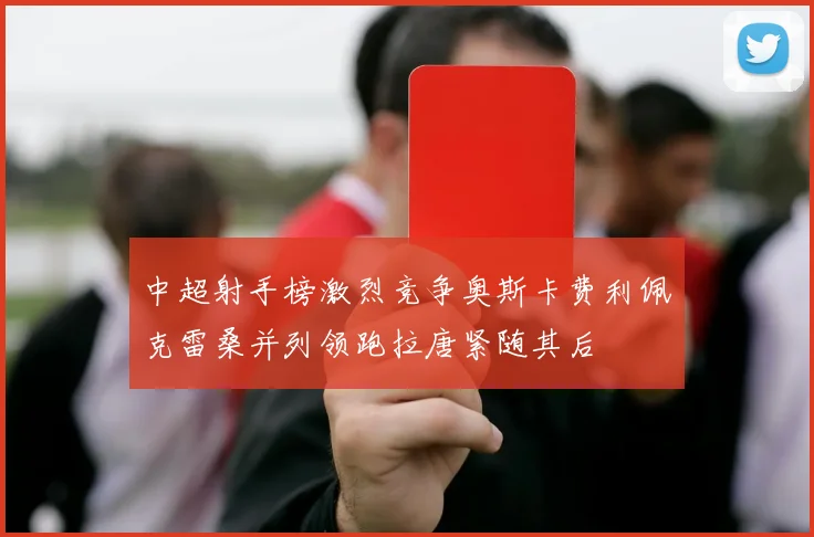 中超射手榜激烈竞争奥斯卡费利佩克雷桑并列领跑拉唐紧随其后