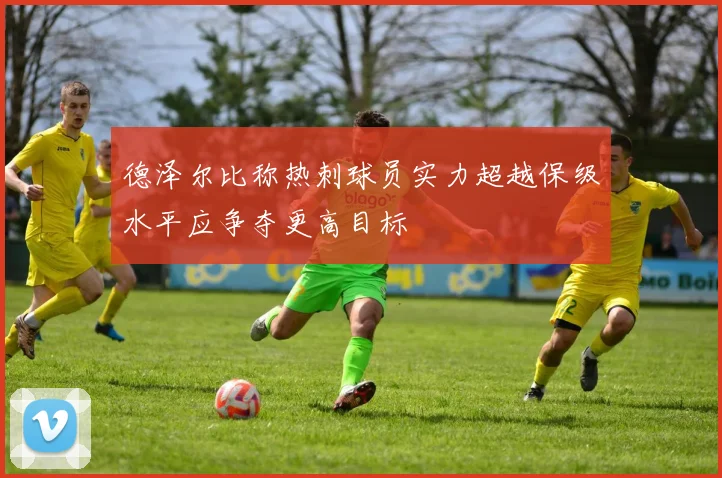 德泽尔比称热刺球员实力超越保级水平应争夺更高目标