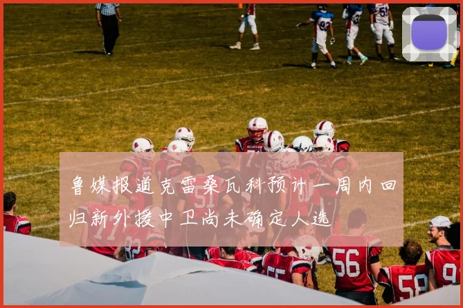 鲁媒报道克雷桑瓦科预计一周内回归新外援中卫尚未确定人选