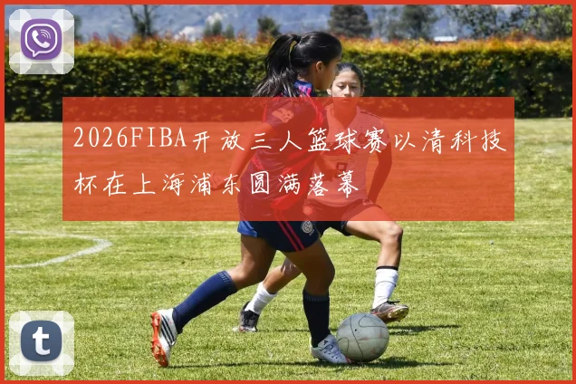 2026FIBA开放三人篮球赛以清科技杯在上海浦东圆满落幕