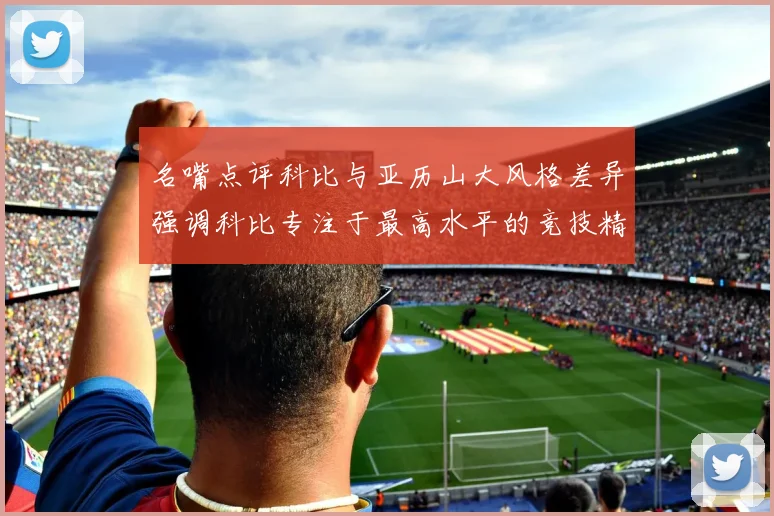 名嘴点评科比与亚历山大风格差异强调科比专注于最高水平的竞技精神