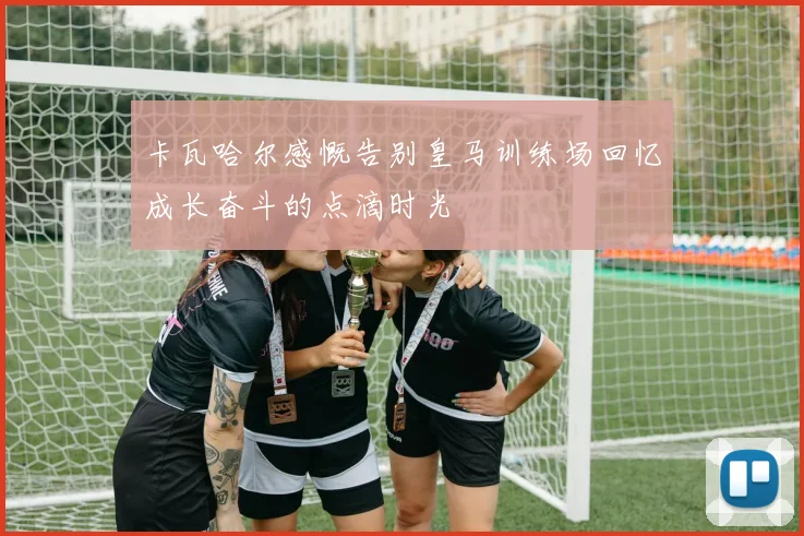 卡瓦哈尔感慨告别皇马训练场回忆成长奋斗的点滴时光
