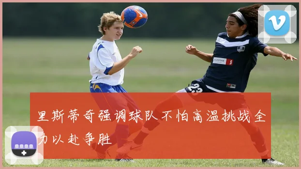 里斯蒂奇强调球队不怕高温挑战全力以赴争胜