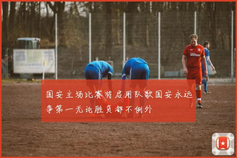 国安主场比赛将启用队歌国安永远争第一无论胜负都不例外