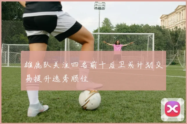 雄鹿队关注四名前十后卫或计划交易提升选秀顺位