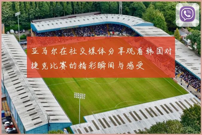 亚马尔在社交媒体分享观看韩国对捷克比赛的精彩瞬间与感受