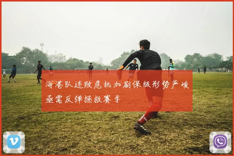 海港队连败危机加剧保级形势严峻亟需反弹拯救赛季