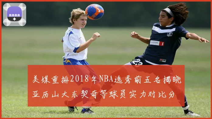 美媒重排2018年NBA选秀前五名揭晓亚历山大东契奇等球员实力对比分析