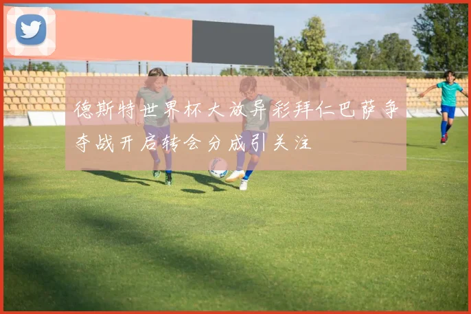 德斯特世界杯大放异彩拜仁巴萨争夺战开启转会分成引关注