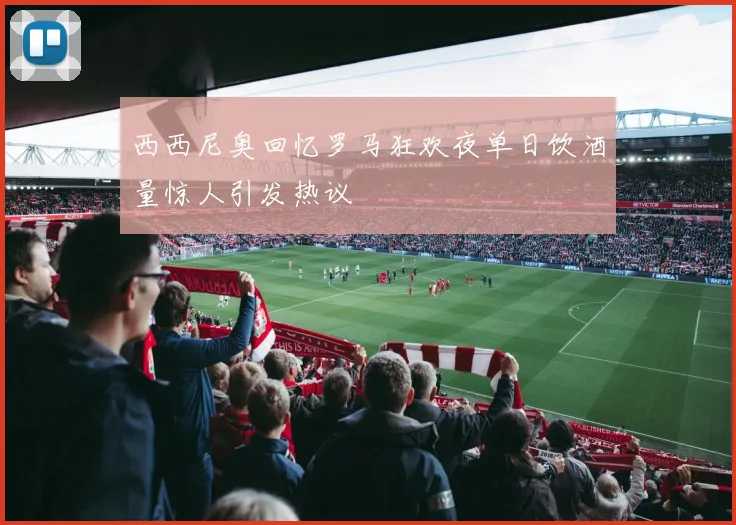 西西尼奥回忆罗马狂欢夜单日饮酒量惊人引发热议