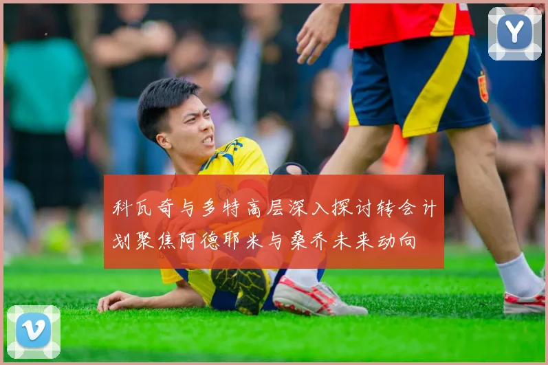 科瓦奇与多特高层深入探讨转会计划聚焦阿德耶米与桑乔未来动向
