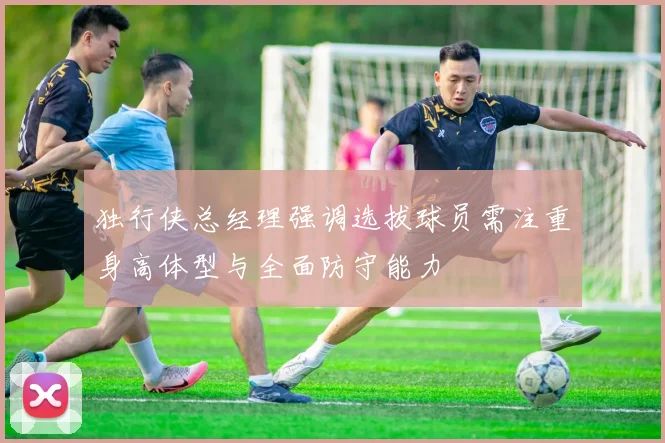 独行侠总经理强调选拔球员需注重身高体型与全面防守能力