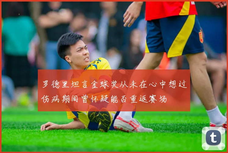 罗德里坦言金球奖从未在心中想过伤病期间曾怀疑能否重返赛场