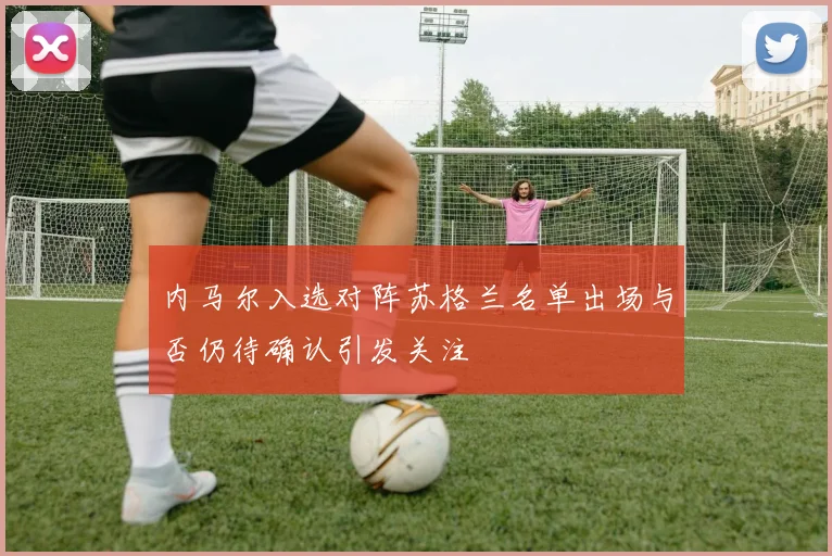 内马尔入选对阵苏格兰名单出场与否仍待确认引发关注